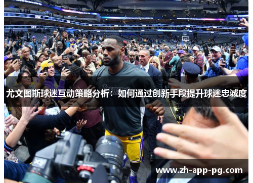 尤文图斯球迷互动策略分析：如何通过创新手段提升球迷忠诚度