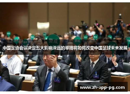 中国足协会议决定五大影响深远的举措将如何改变中国足球未来发展