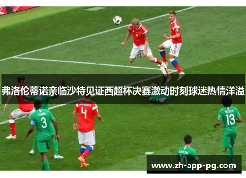 弗洛伦蒂诺亲临沙特见证西超杯决赛激动时刻球迷热情洋溢