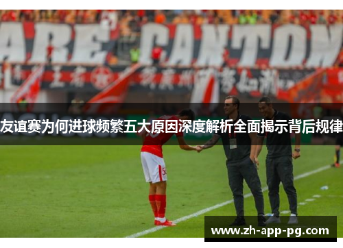 友谊赛为何进球频繁五大原因深度解析全面揭示背后规律