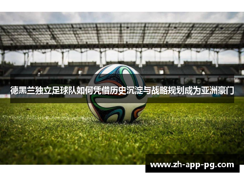 德黑兰独立足球队如何凭借历史沉淀与战略规划成为亚洲豪门 德黑兰独立足球队如何凭借历史沉淀与战略规划成为亚洲豪门