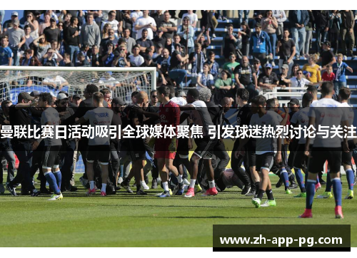 曼联比赛日活动吸引全球媒体聚焦 引发球迷热烈讨论与关注