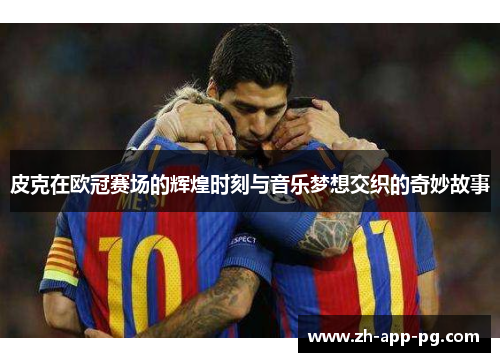 皮克在欧冠赛场的辉煌时刻与音乐梦想交织的奇妙故事 皮克在欧冠赛场的辉煌时刻与音乐梦想交织的奇妙故事