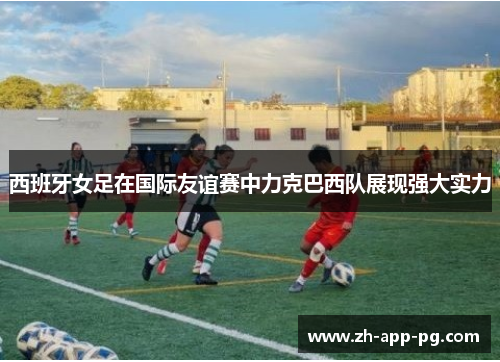 西班牙女足在国际友谊赛中力克巴西队展现强大实力