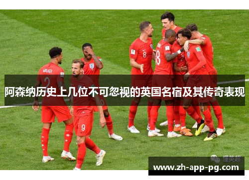 阿森纳历史上几位不可忽视的英国名宿及其传奇表现 阿森纳历史上几位不可忽视的英国名宿及其传奇表现