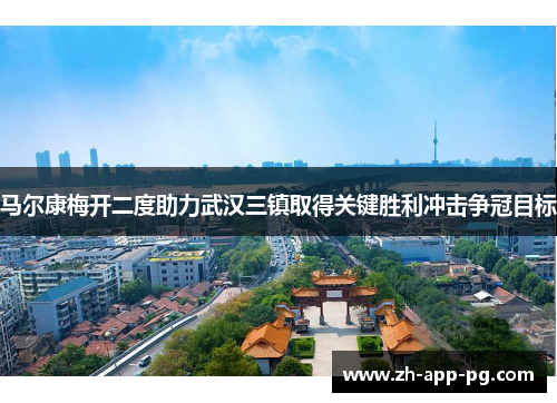 马尔康梅开二度助力武汉三镇取得关键胜利冲击争冠目标