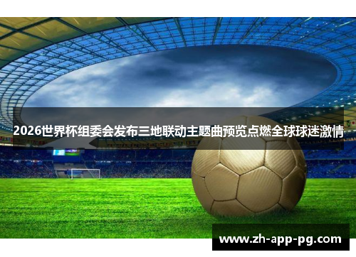 2026世界杯组委会发布三地联动主题曲预览点燃全球球迷激情