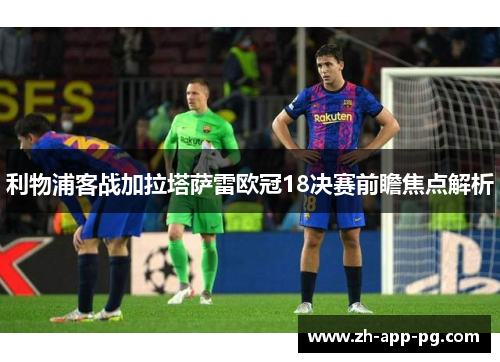 利物浦客战加拉塔萨雷欧冠18决赛前瞻焦点解析